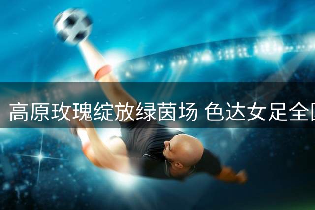 高原玫瑰绽放绿茵场 色达女足全国赛事初绽放